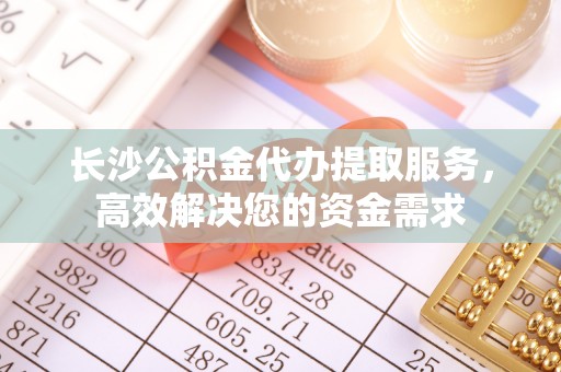 尖石长沙公积金代办提取服务，高效解决您的资金需求