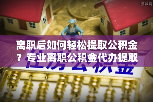 尖石离职后如何轻松提取公积金？专业离职公积金代办提取服务指南