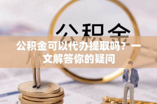 尖石公积金可以代办提取吗？一文解答你的疑问