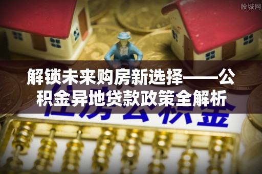 尖石解锁未来购房新选择——公积金异地贷款政策全解析