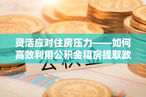 尖石灵活应对住房压力——如何高效利用公积金租房提取政策