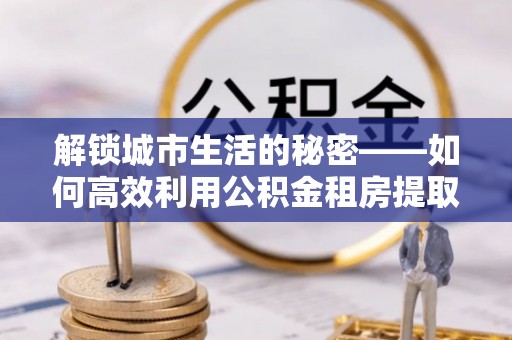 尖石解锁城市生活的秘密——如何高效利用公积金租房提取政策优化居住体验