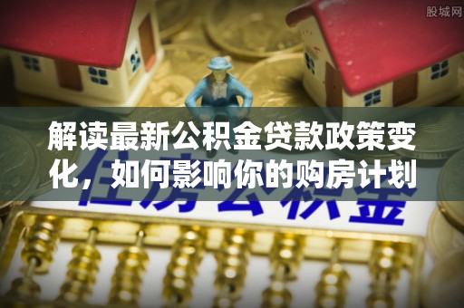 尖石解读最新公积金贷款政策变化，如何影响你的购房计划？