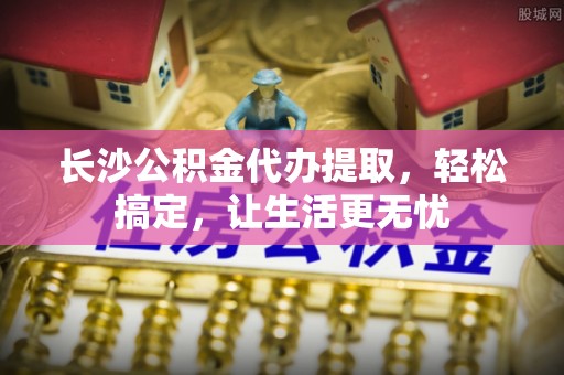 尖石长沙公积金代办提取，轻松搞定，让生活更无忧