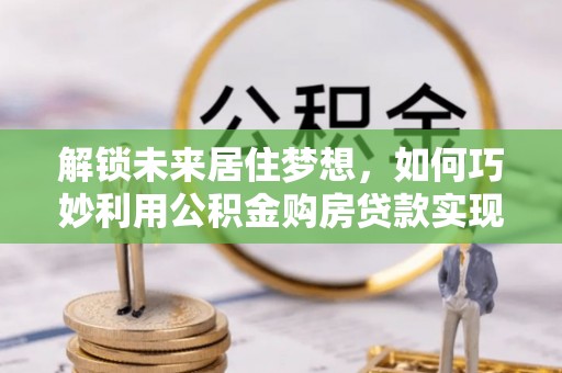 尖石解锁未来居住梦想，如何巧妙利用公积金购房贷款实现房产投资