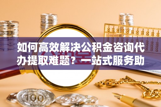 尖石如何高效解决公积金咨询代办提取难题？一站式服务助您轻松搞定