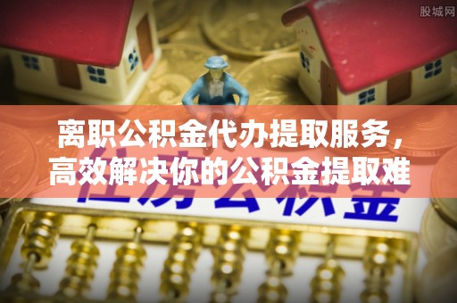 尖石离职公积金代办提取服务，高效解决你的公积金提取难题