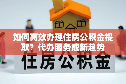 尖石如何高效办理住房公积金提取？代办服务成新趋势