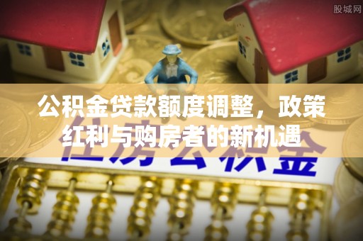 尖石公积金贷款额度调整，政策红利与购房者的新机遇