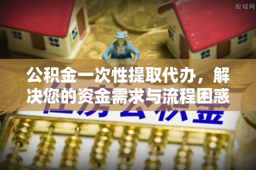 尖石公积金一次性提取代办，解决您的资金需求与流程困惑