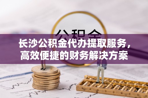 尖石长沙公积金代办提取服务，高效便捷的财务解决方案
