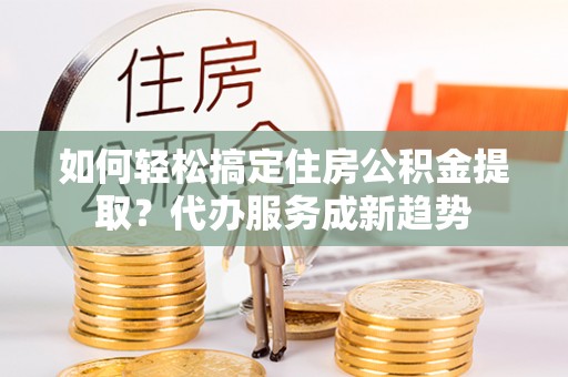 尖石如何轻松搞定住房公积金提取？代办服务成新趋势