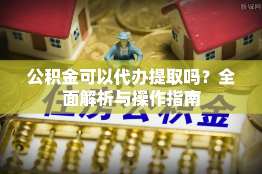 尖石公积金可以代办提取吗？全面解析与操作指南