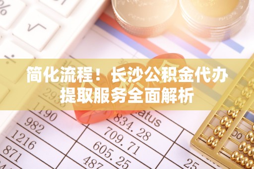 尖石简化流程！长沙公积金代办提取服务全面解析