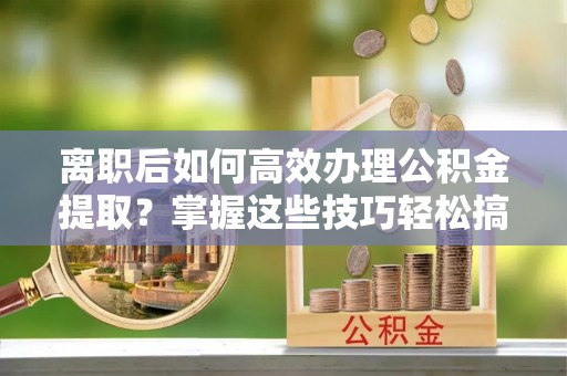 尖石离职后如何高效办理公积金提取？掌握这些技巧轻松搞定