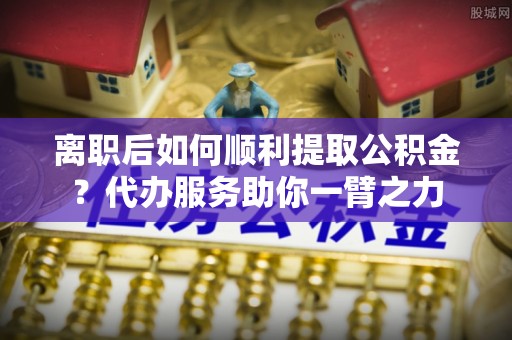 尖石离职后如何顺利提取公积金？代办服务助你一臂之力