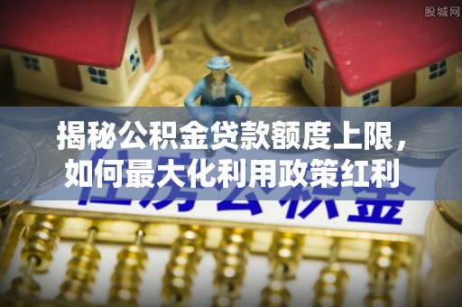 尖石揭秘公积金贷款额度上限，如何最大化利用政策红利