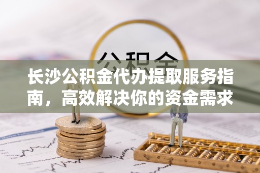 尖石长沙公积金代办提取服务指南，高效解决你的资金需求