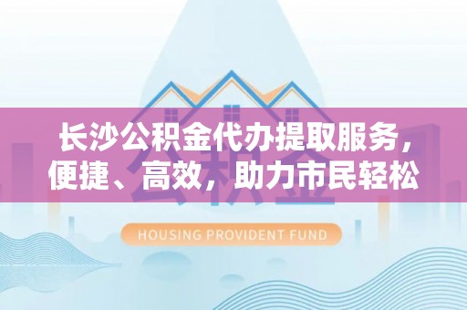 尖石长沙公积金代办提取服务，便捷、高效，助力市民轻松管理资金