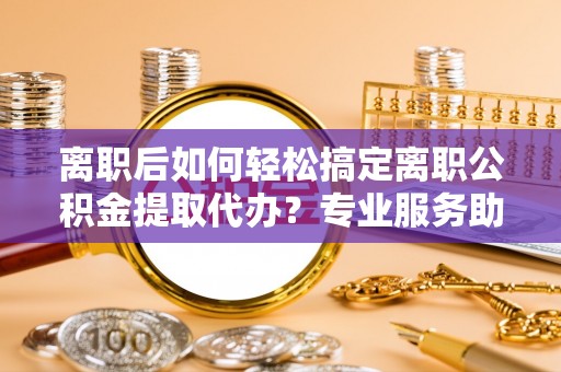 尖石离职后如何轻松搞定离职公积金提取代办？专业服务助你一臂之力